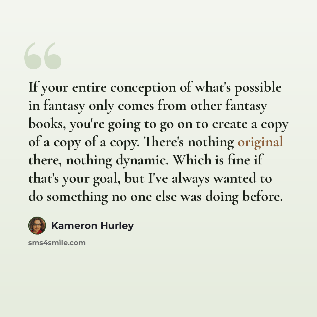 “If your entire conception of what's possible in fantasy only comes from other fantasy books, you're going to go on to create a copy of a copy of a copy. There's nothing original there, nothing dynamic. Which is fine if that's your goal, but I've always wanted to do something no one else was doing…” quote by Kameron Hurley