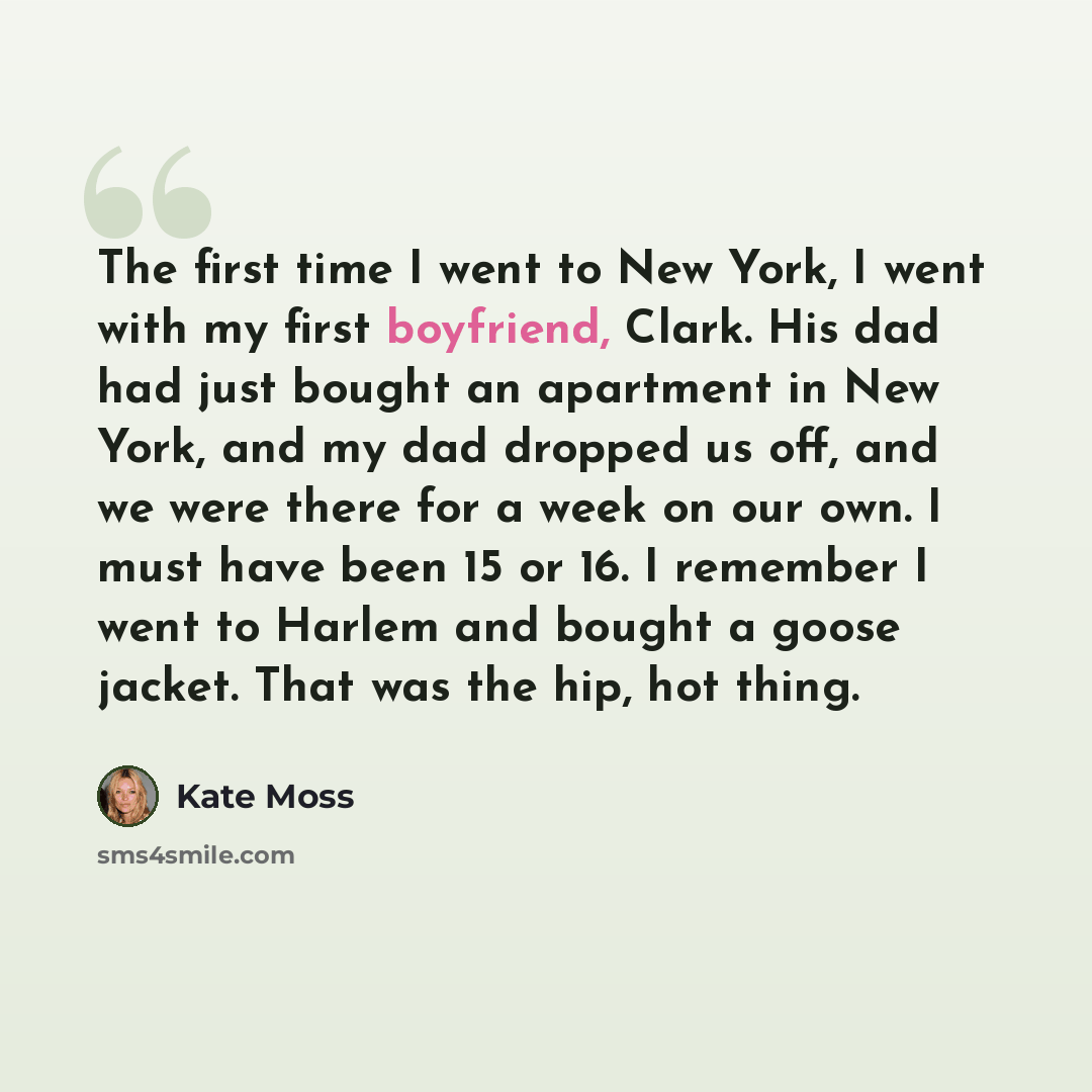 “The first time I went to New York, I went with my first boyfriend, Clark. His dad had just bought an apartment in New York, and my dad dropped us off, and we were there for a week on our own. I must have been 15 or 16. I remember I went to Harlem and bought a goose jacket. That was the hip, hot…” quote by Kate Moss