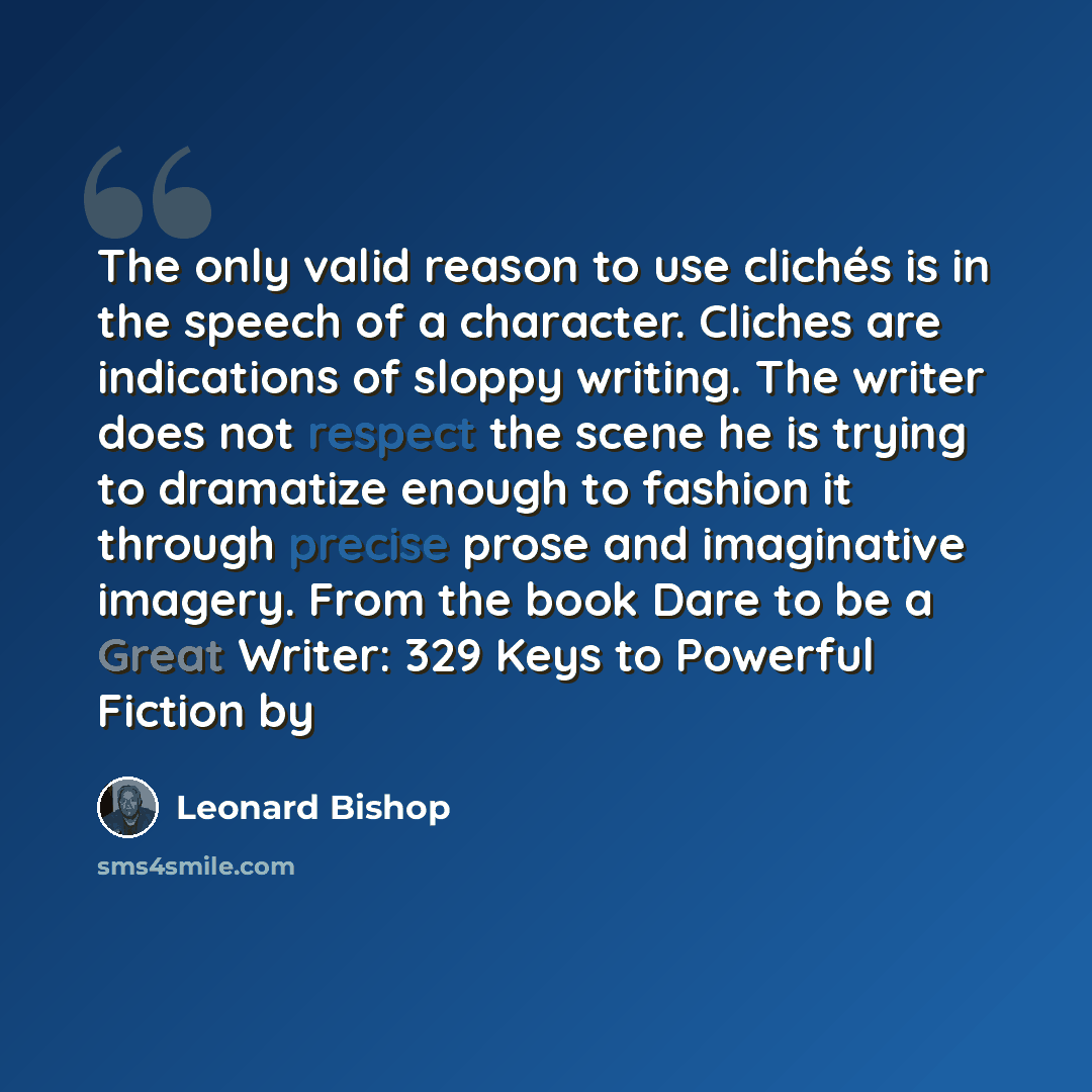 “The only valid reason to use clichés is in the speech of a character. Cliches are indications of sloppy writing. The writer does not respect the scene he is trying to dramatize enough to fashion it through precise prose and imaginative imagery. From the book Dare to be a Great Writer: 329 Keys to…” quote by Leonard Bishop