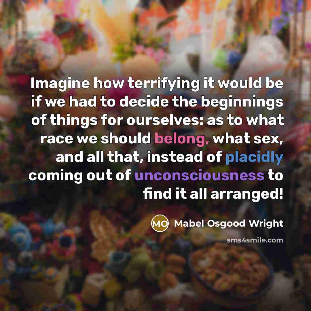 “Imagine how terrifying it would be if we had to decide the beginnings of things for ourselves: as to what race we should belong, what sex, and all that, instead of placidly coming out of unconsciousness to find it all arranged!” quote by Mabel Osgood Wright