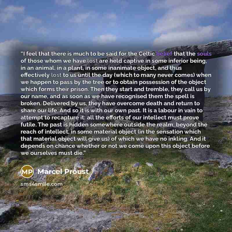 “I feel that there is much to be said for the Celtic belief that the souls of those whom we have lost are held captive in some inferior being, in an animal, in a plant, in some inanimate object, and thus effectively lost to us until the day (which to many never comes) when we happen to pass by the…” quote by Marcel Proust