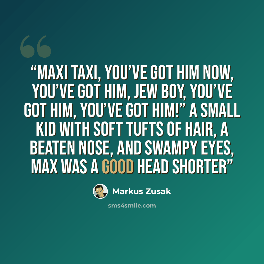 “Maxi Taxi, you’ve got him now, you’ve got him, Jew boy, you’ve got him, you’ve got him!” A small kid with soft tufts of hair, a beaten nose, and swampy eyes, Max was a good head shorter” quote by Markus Zusak