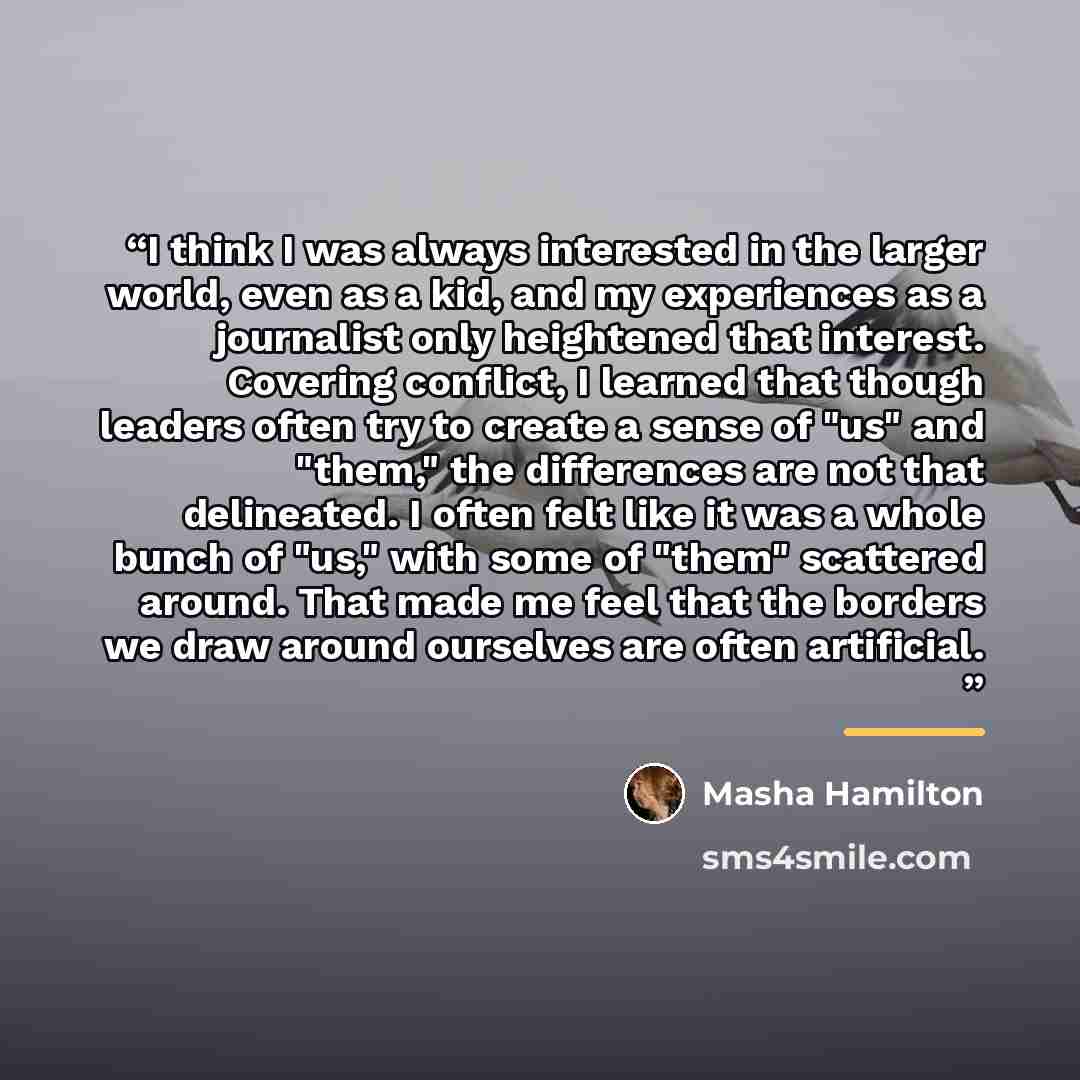 “I think I was always interested in the larger world, even as a kid, and my experiences as a journalist only heightened that interest. Covering conflict, I learned that though leaders often try to create a sense of "us" and "them," the differences are not that delineated. I often felt like it was a…” quote by Masha Hamilton