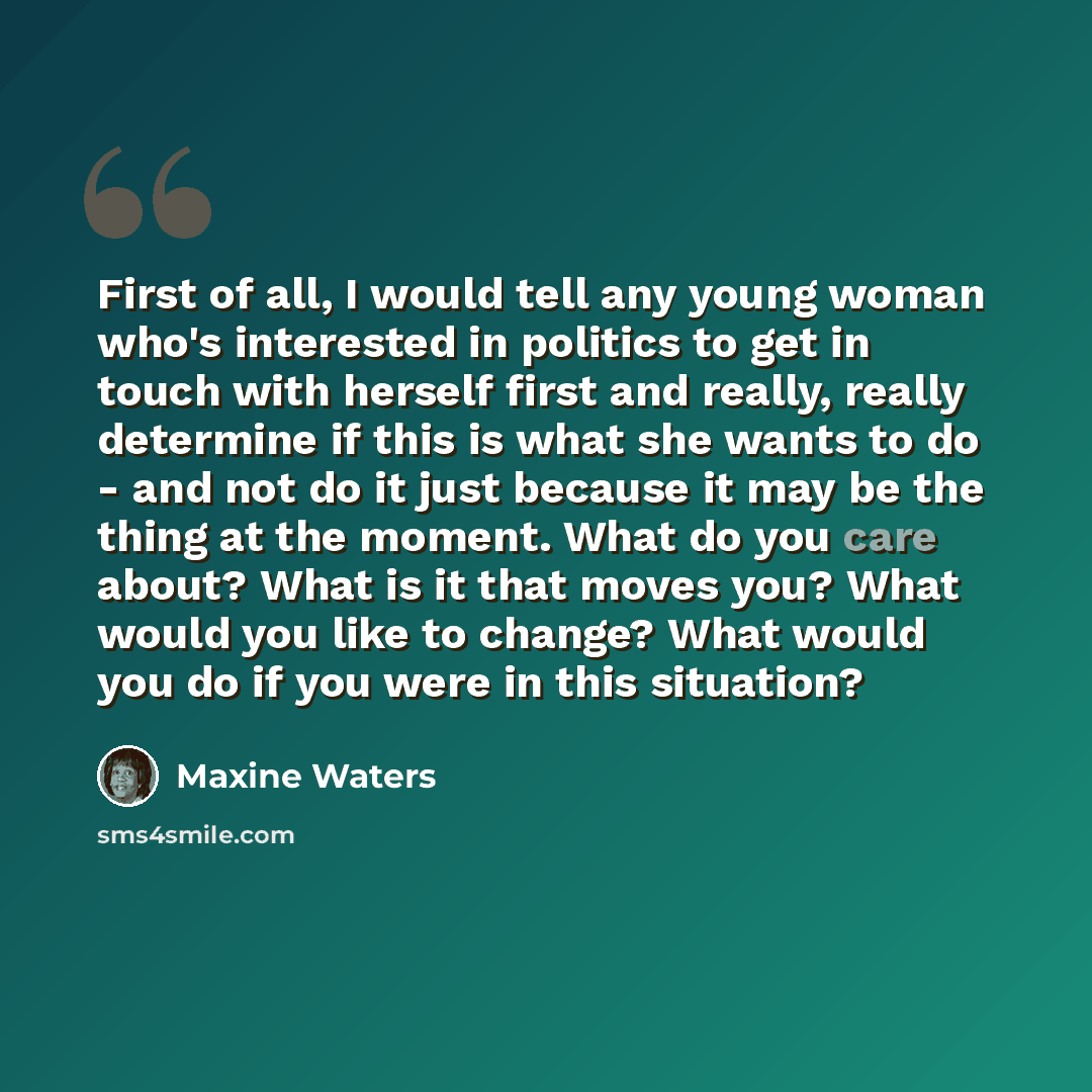 “First of all, I would tell any young woman who's interested in politics to get in touch with herself first and really, really determine if this is what she wants to do - and not do it just because it may be the thing at the moment. What do you care about? What is it that moves you? What would you…” quote by Maxine Waters