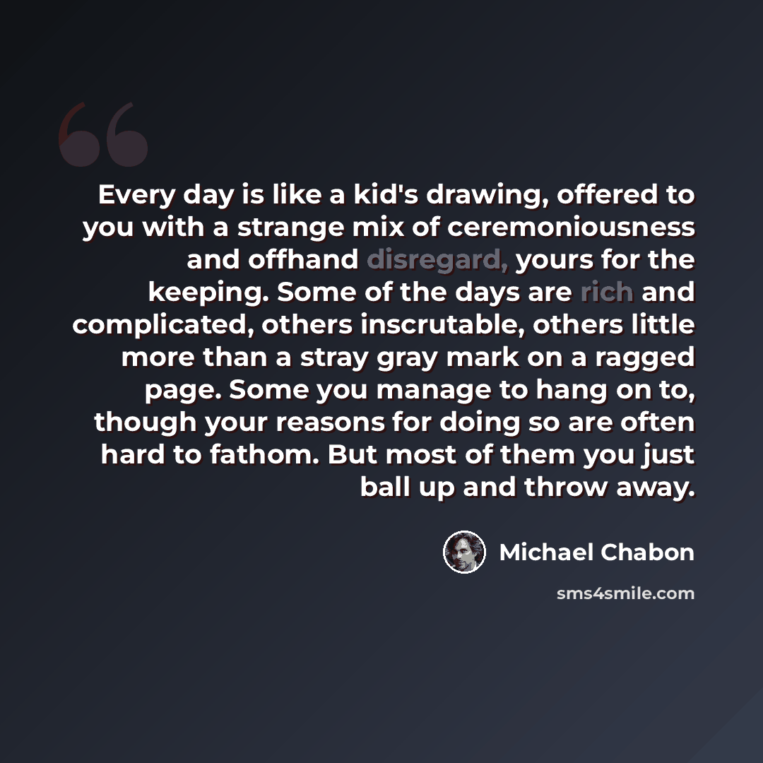 “Every day is like a kid's drawing, offered to you with a strange mix of ceremoniousness and offhand disregard, yours for the keeping. Some of the days are rich and complicated, others inscrutable, others little more than a stray gray mark on a ragged page. Some you manage to hang on to, though…” quote by Michael Chabon