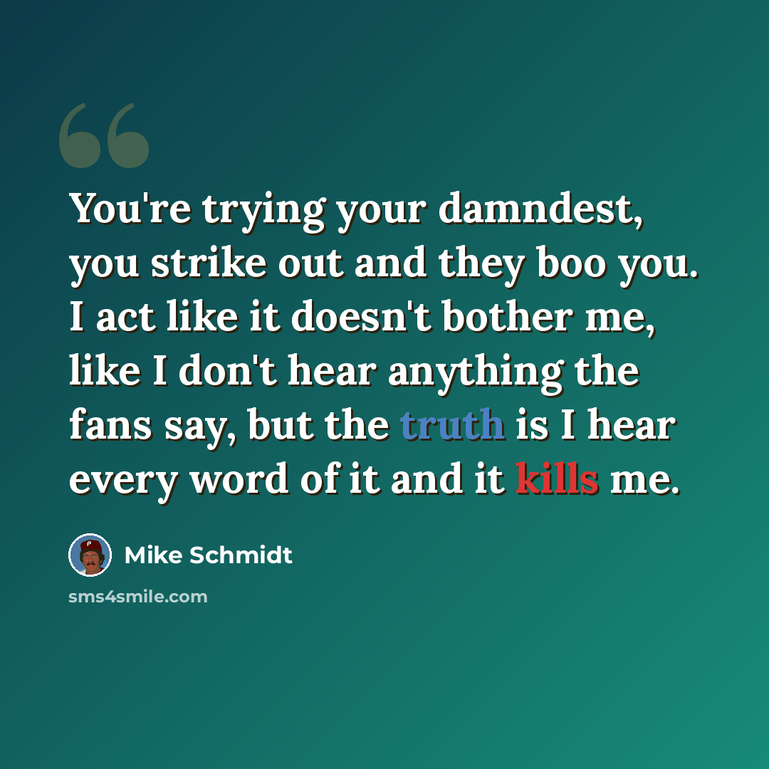 “You're trying your damndest, you strike out and they boo you. I act like it doesn't bother me, like I don't hear anything the fans say, but the truth is I hear every word of it and it kills me.” quote by Mike Schmidt