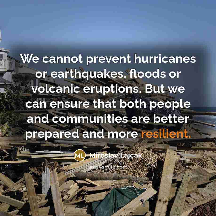 “We cannot prevent hurricanes or earthquakes, floods or volcanic eruptions. But we can ensure that both people and communities are better prepared and more resilient.” quote by Miroslav Lajcak