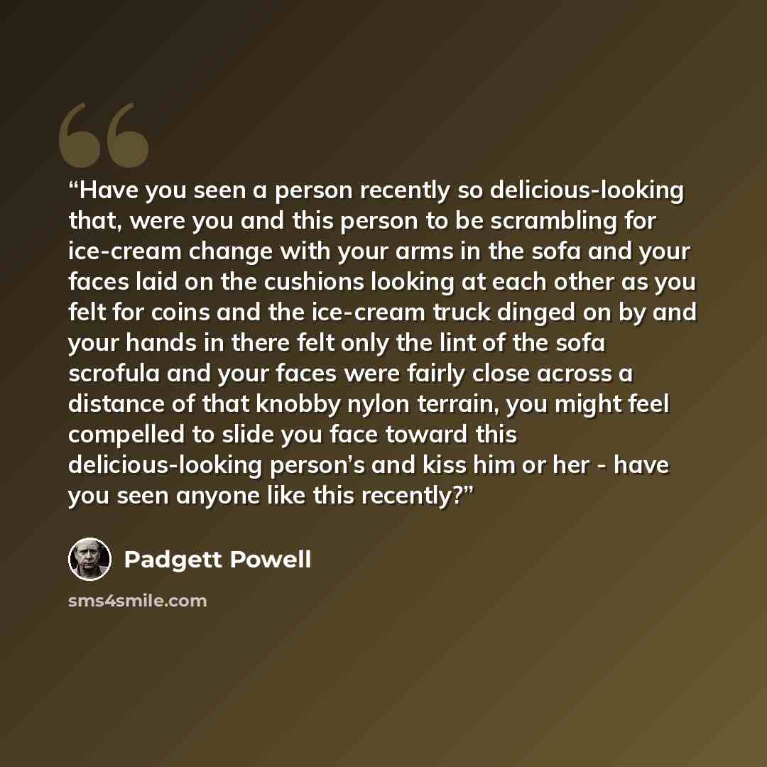 “Have you seen a person recently so delicious-looking that, were you and this person to be scrambling for ice-cream change with your arms in the sofa and your faces laid on the cushions looking at each other as you felt for coins and the ice-cream truck dinged on by and your hands in there felt…” quote by Padgett Powell