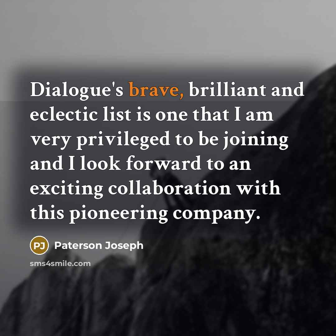 “Dialogue's brave, brilliant and eclectic list is one that I am very privileged to be joining and I look forward to an exciting collaboration with this pioneering company.” quote by Paterson Joseph