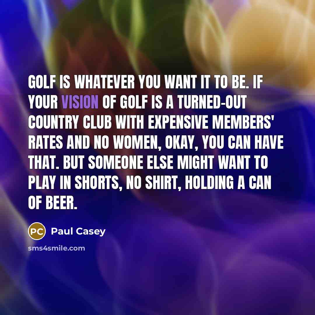 “Golf is whatever you want it to be. If your vision of golf is a turned-out country club with expensive members' rates and no women, okay, you can have that. But someone else might want to play in shorts, no shirt, holding a can of beer.” quote by Paul Casey
