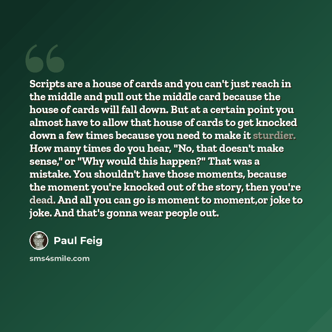 “Scripts are a house of cards and you can't just reach in the middle and pull out the middle card because the house of cards will fall down. But at a certain point you almost have to allow that house of cards to get knocked down a few times because you need to make it sturdier. How many times do…” quote by Paul Feig