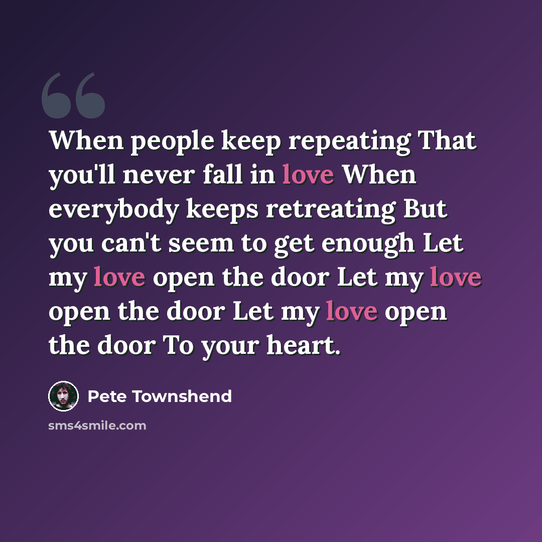 “When people keep repeating That you'll never fall in love When everybody keeps retreating But you can't seem to get enough Let my love open the door Let my love open the door Let my love open the door To your heart.” quote by Pete Townshend