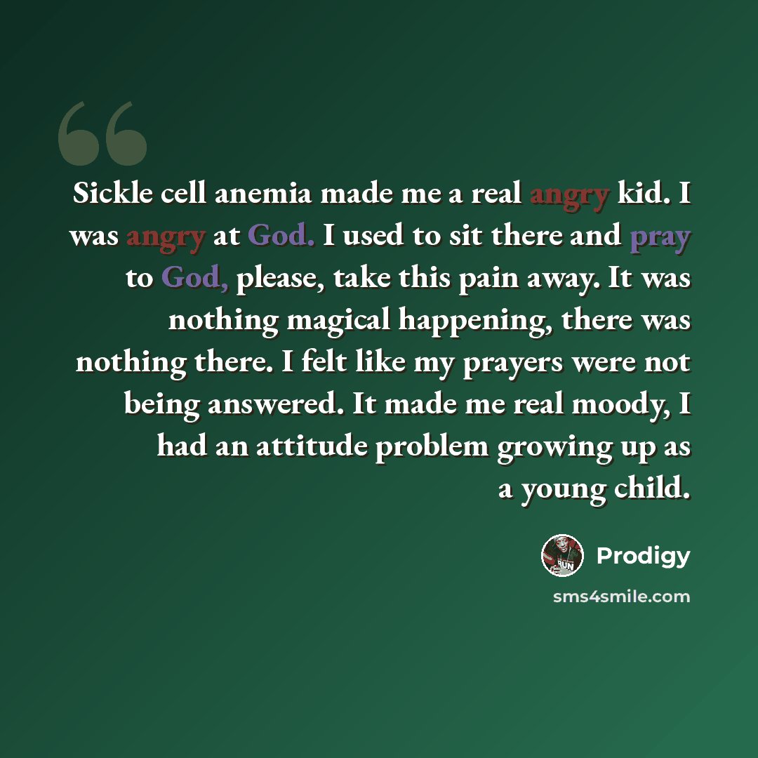 “Sickle cell anemia made me a real angry kid. I was angry at God. I used to sit there and pray to God, please, take this pain away. It was nothing magical happening, there was nothing there. I felt like my prayers were not being answered. It made me real moody, I had an attitude problem growing up…” quote by Prodigy