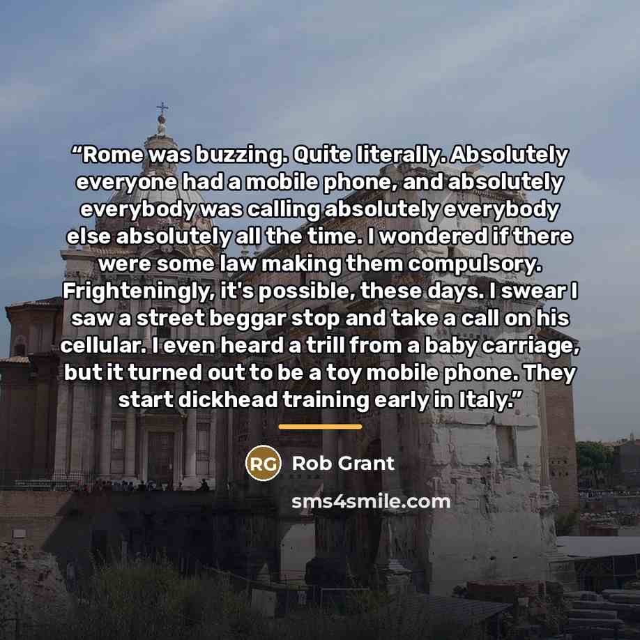 “Rome was buzzing. Quite literally. Absolutely everyone had a mobile phone, and absolutely everybody was calling absolutely everybody else absolutely all the time. I wondered if there were some law making them compulsory. Frighteningly, it's possible, these days. I swear I saw a street beggar stop…” quote by Anonymous