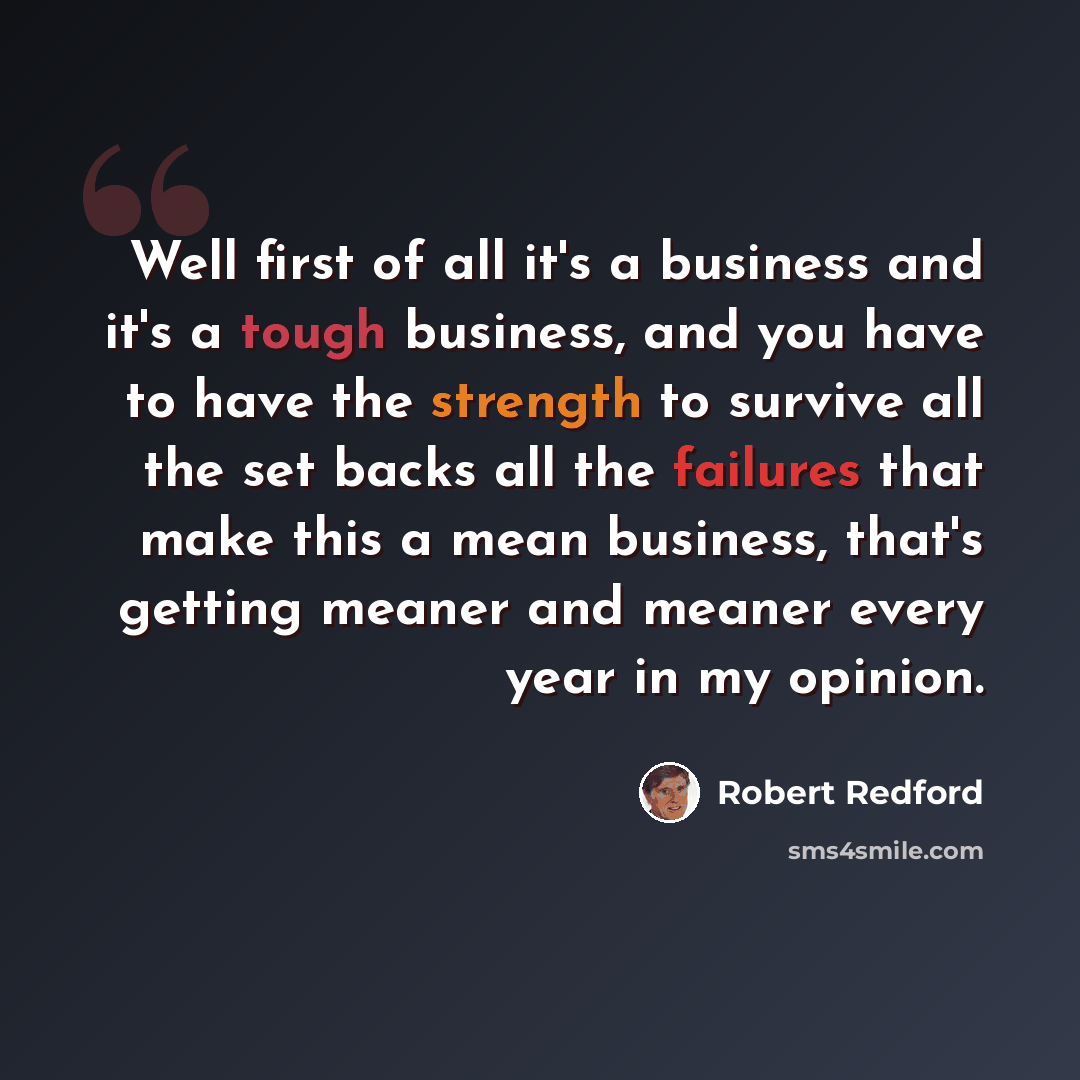 “Well first of all it's a business and it's a tough business, and you have to have the strength to survive all the set backs all the failures that make this a mean business, that's getting meaner and meaner every year in my opinion.” quote by Robert Redford