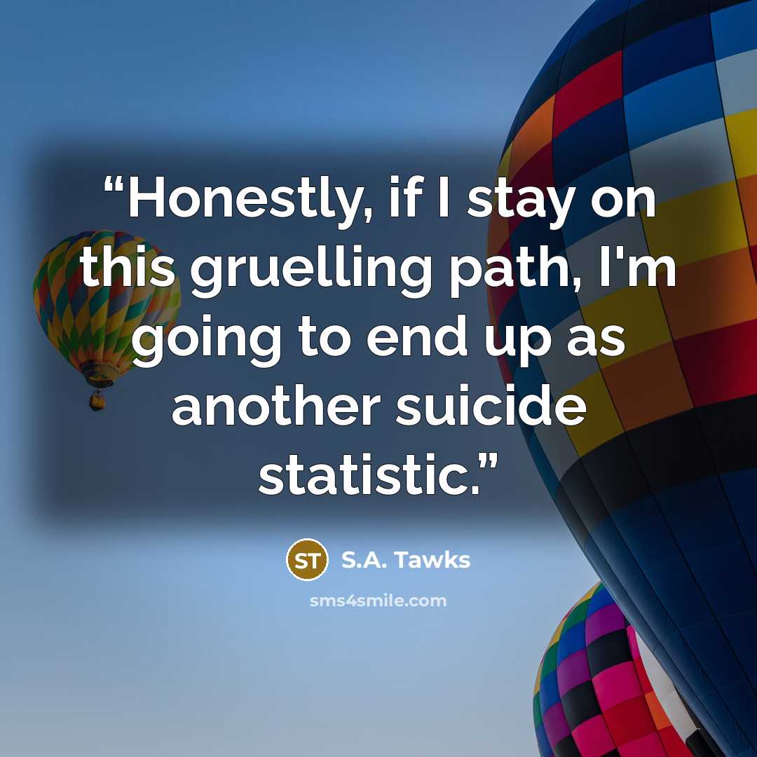 “Honestly, if I stay on this gruelling path, I'm going to end up as another suicide statistic.” quote by S.A. Tawks