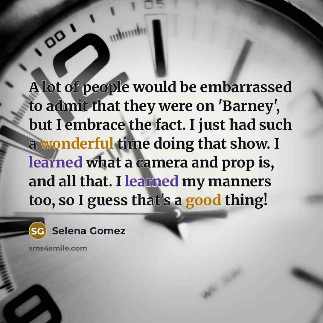 “A lot of people would be embarrassed to admit that they were on 'Barney', but I embrace the fact. I just had such a wonderful time doing that show. I learned what a camera and prop is, and all that. I learned my manners too, so I guess that's a good thing!” quote by Selena Gomez