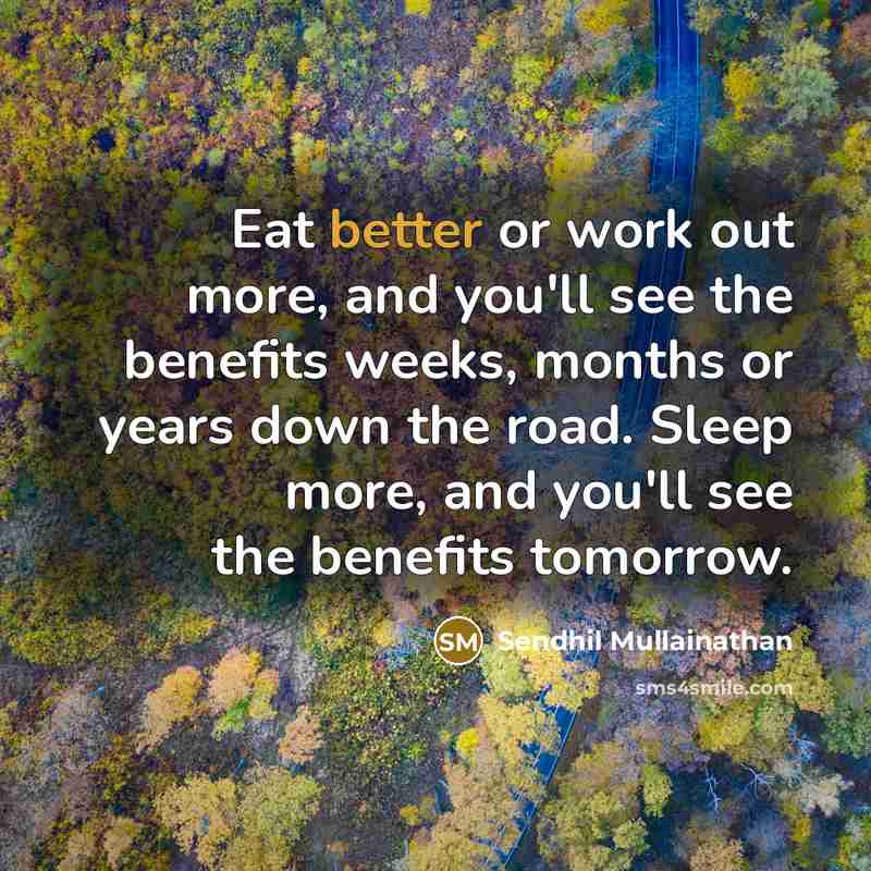 “Eat better or work out more, and you'll see the benefits weeks, months or years down the road. Sleep more, and you'll see the benefits tomorrow.” quote by Sendhil Mullainathan