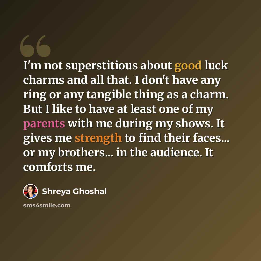 “I'm not superstitious about good luck charms and all that. I don't have any ring or any tangible thing as a charm. But I like to have at least one of my parents with me during my shows. It gives me strength to find their faces... or my brothers... in the audience. It comforts me.” quote by Shreya Ghoshal