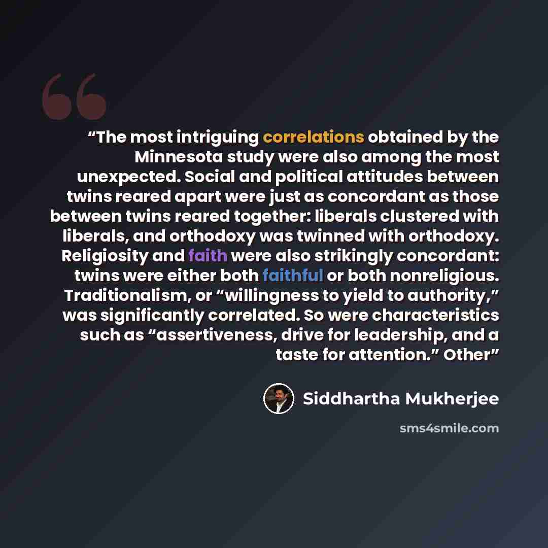 “The most intriguing correlations obtained by the Minnesota study were also among the most unexpected. Social and political attitudes between twins reared apart were just as concordant as those between twins reared together: liberals clustered with liberals, and orthodoxy was twinned with…” quote by Siddhartha Mukherjee