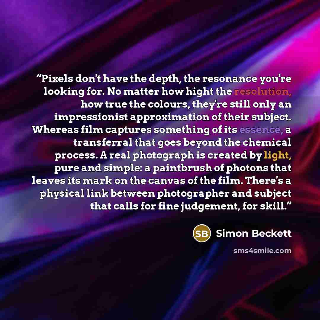 “Pixels don't have the depth, the resonance you're looking for. No matter how hight the resolution, how true the colours, they're still only an impressionist approximation of their subject. Whereas film captures something of its essence, a transferral that goes beyond the chemical process. A real…” quote by Simon Beckett