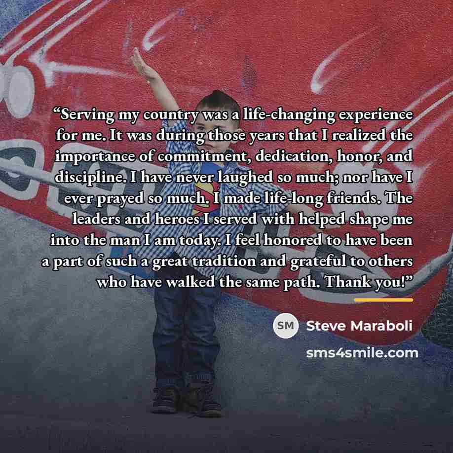“Serving my country was a life-changing experience for me. It was during those years that I realized the importance of commitment, dedication, honor, and discipline. I have never laughed so much; nor have I ever prayed so much. I made life-long friends. The leaders and heroes I served with helped…” quote by Steve Maraboli