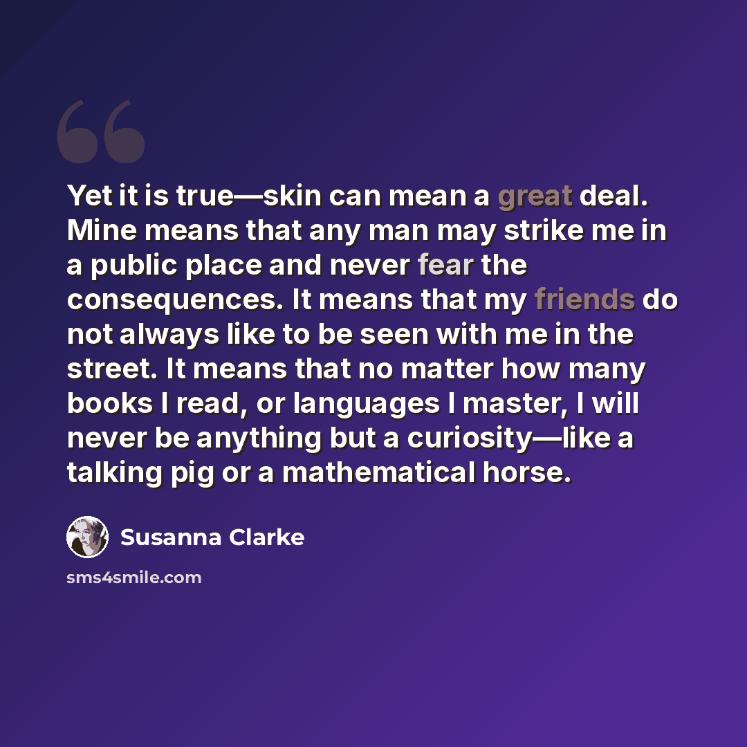 “Yet it is true—skin can mean a great deal. Mine means that any man may strike me in a public place and never fear the consequences. It means that my friends do not always like to be seen with me in the street. It means that no matter how many books I read, or languages I master, I will never be…” quote by Susanna Clarke
