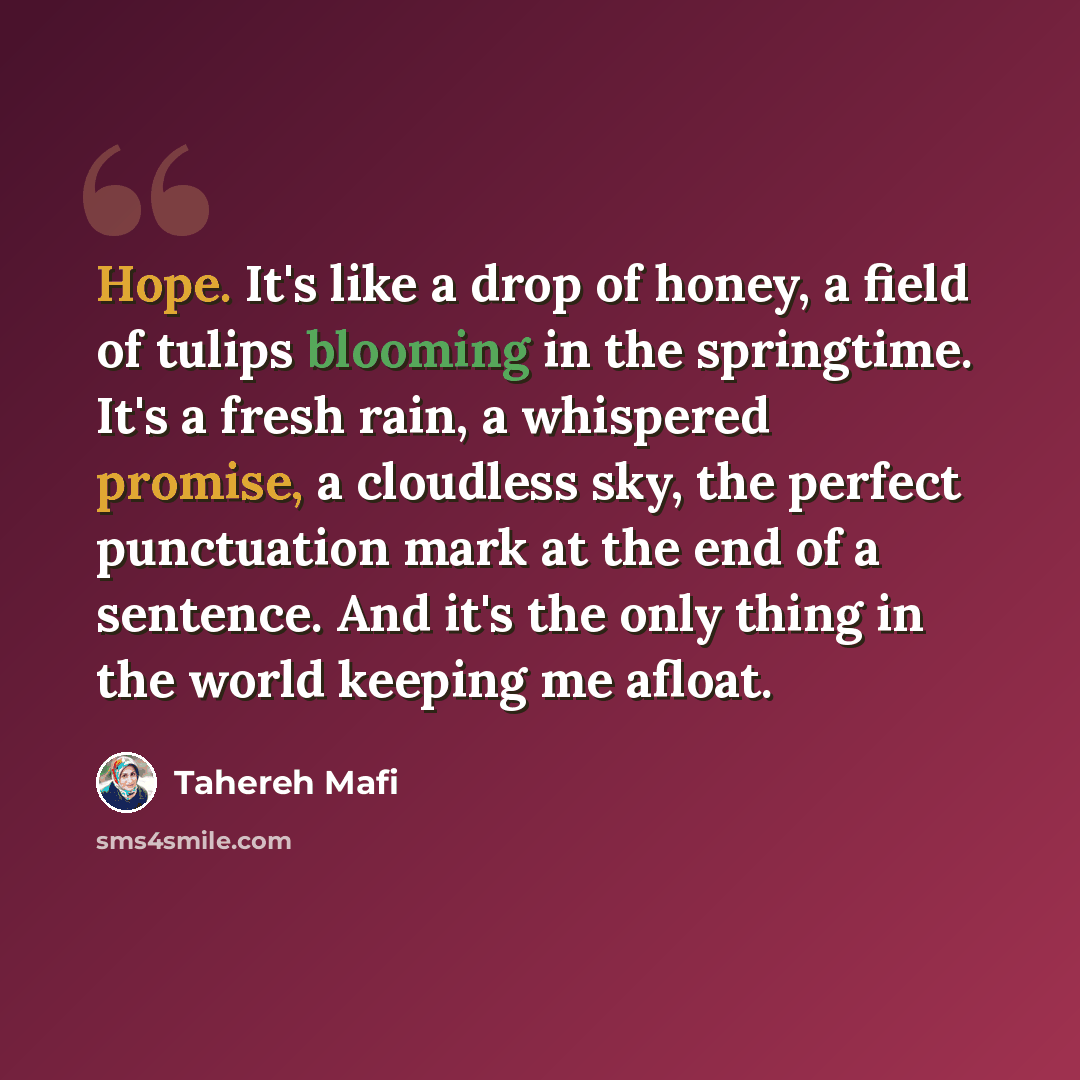 “Hope. It's like a drop of honey, a field of tulips blooming in the springtime. It's a fresh rain, a whispered promise, a cloudless sky, the perfect punctuation mark at the end of a sentence. And it's the only thing in the world keeping me afloat.” quote by Tahereh Mafi