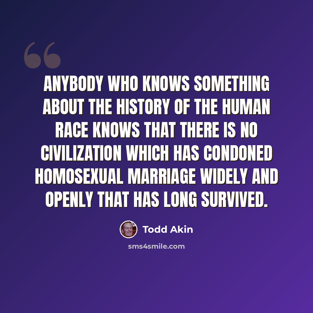 “Anybody who knows something about the history of the human race knows that there is no civilization which has condoned homosexual marriage widely and openly that has long survived.” quote by Todd Akin