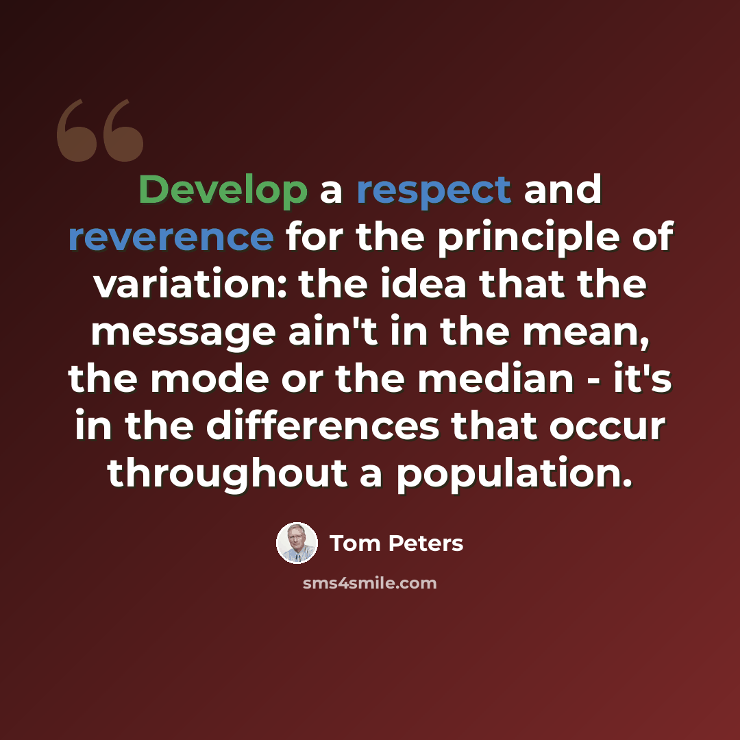 “Develop a respect and reverence for the principle of variation: the idea that the message ain't in the mean, the mode or the median - it's in the differences that occur throughout a population.” quote by Tom Peters