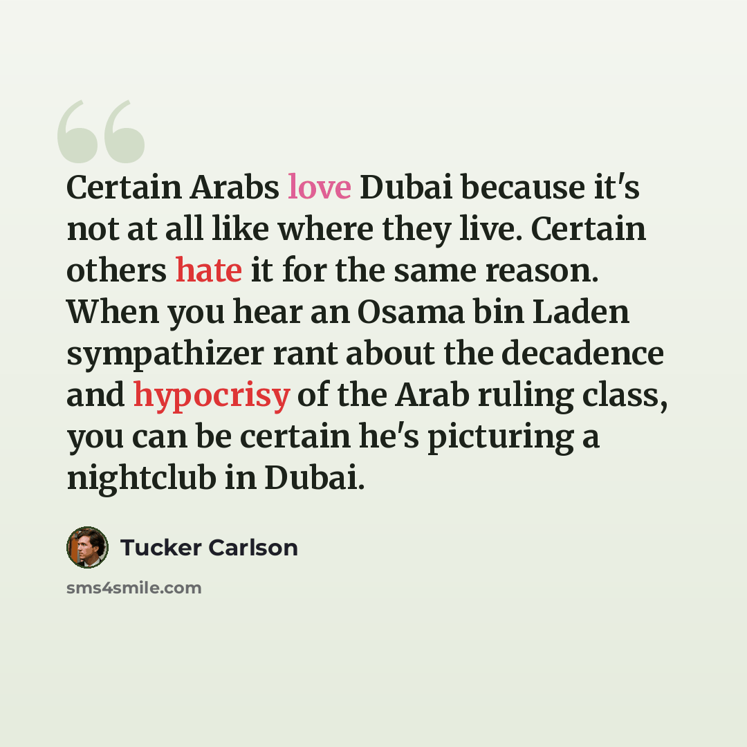 “Certain Arabs love Dubai because it's not at all like where they live. Certain others hate it for the same reason. When you hear an Osama bin Laden sympathizer rant about the decadence and hypocrisy of the Arab ruling class, you can be certain he's picturing a nightclub in Dubai.” quote by Tucker Carlson