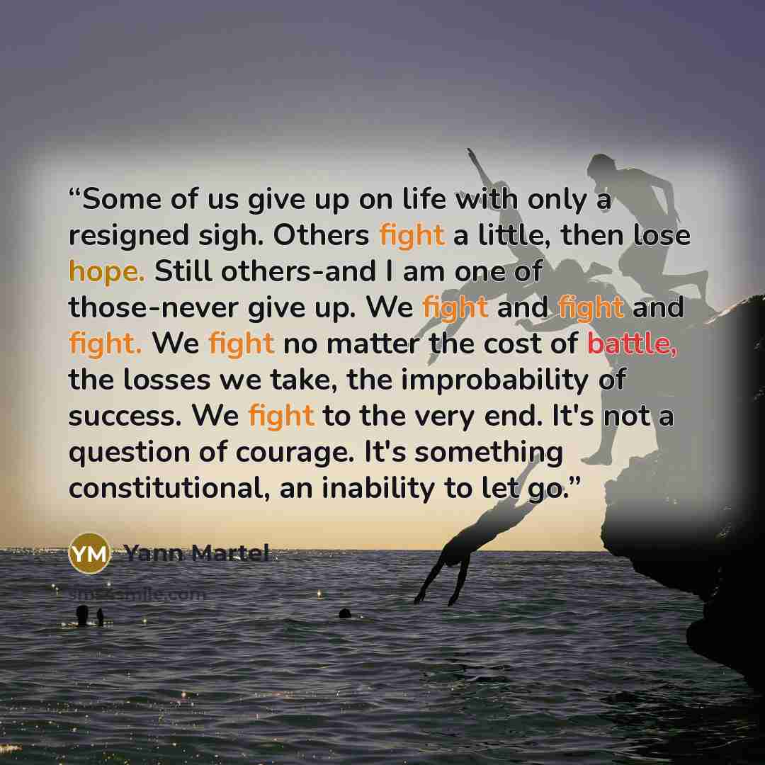“Some of us give up on life with only a resigned sigh. Others fight a little, then lose hope. Still others-and I am one of those-never give up. We fight and fight and fight. We fight no matter the cost of battle, the losses we take, the improbability of success. We fight to the very end. It's not a…” quote by Yann Martel