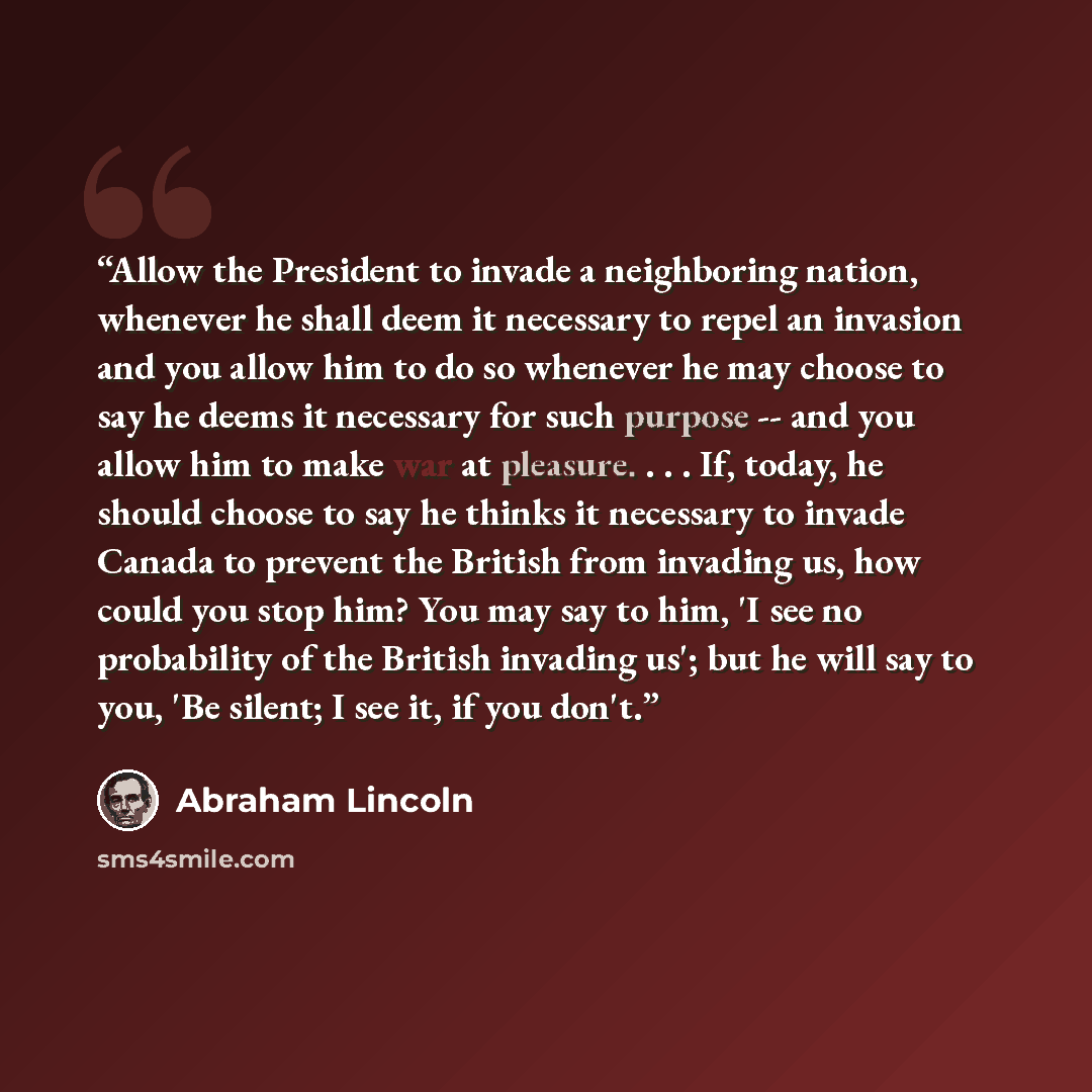 “Allow the President to invade a neighboring nation, whenever he shall deem it necessary to repel an invasion and you allow him to do so whenever he may choose to say he deems it necessary for such purpose -- and you allow him to make war at pleasure. . . . If, today, he should choose to say he…” quote by Abraham Lincoln
