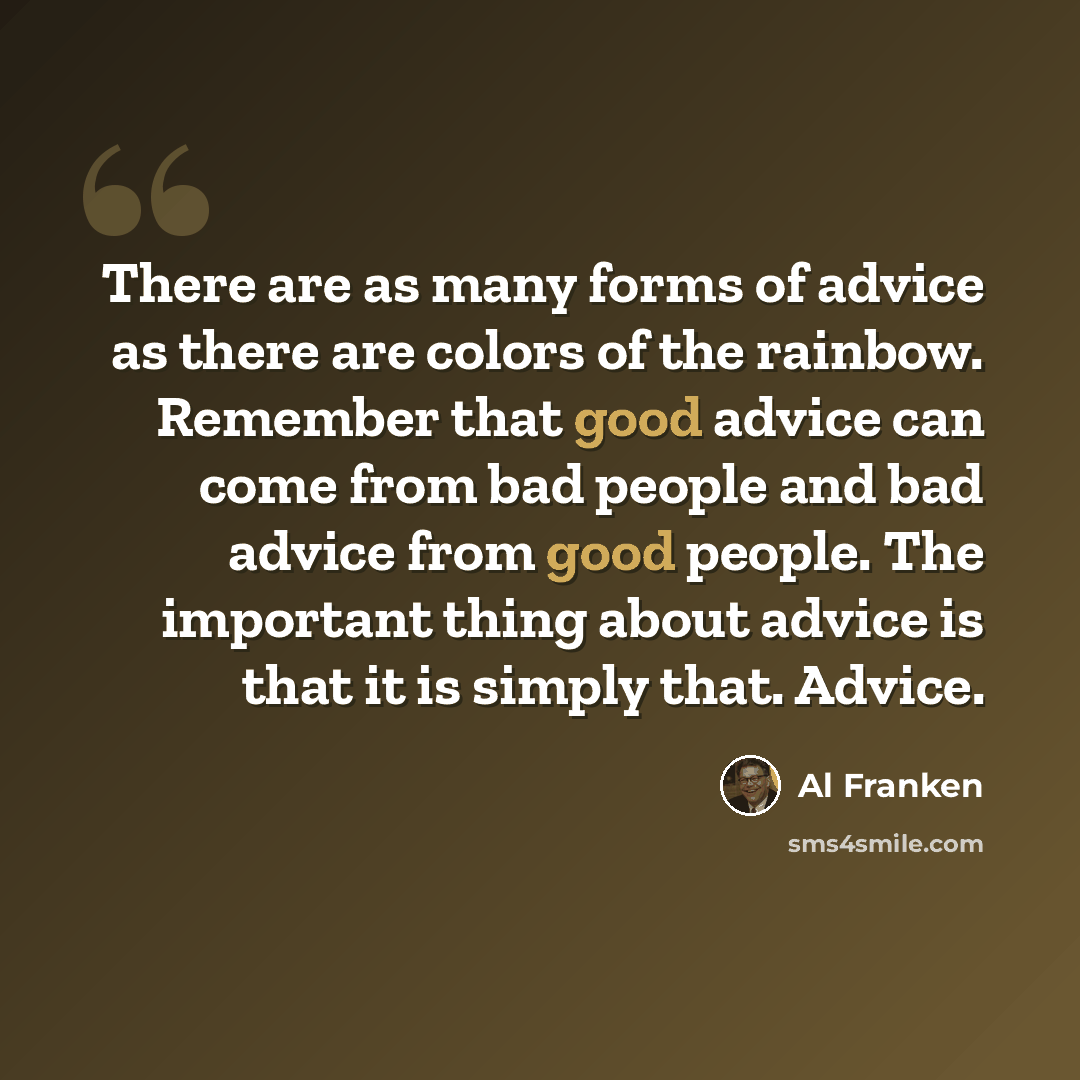 “There are as many forms of advice as there are colors of the rainbow. Remember that good advice can come from bad people and bad advice from good people. The important thing about advice is that it is simply that. Advice.” quote by Al Franken