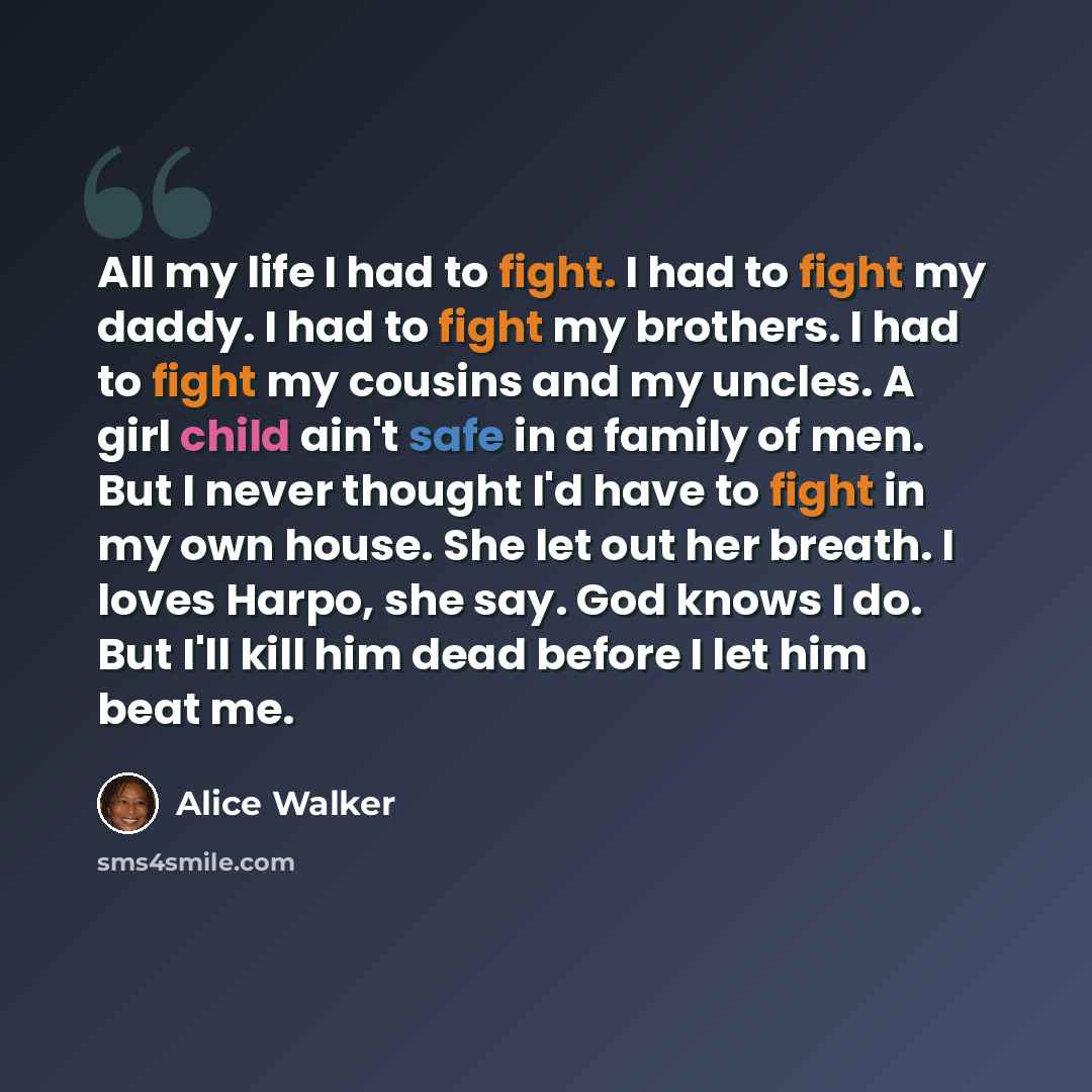 “All my life I had to fight. I had to fight my daddy. I had to fight my brothers. I had to fight my cousins and my uncles. A girl child ain't safe in a family of men. But I never thought I'd have to fight in my own house. She let out her breath. I loves Harpo, she say. God knows I do. But I'll kill…” quote by Alice Walker