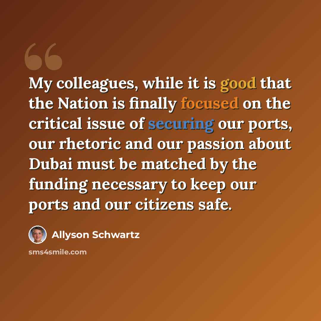 “My colleagues, while it is good that the Nation is finally focused on the critical issue of securing our ports, our rhetoric and our passion about Dubai must be matched by the funding necessary to keep our ports and our citizens safe.” quote by Allyson Schwartz