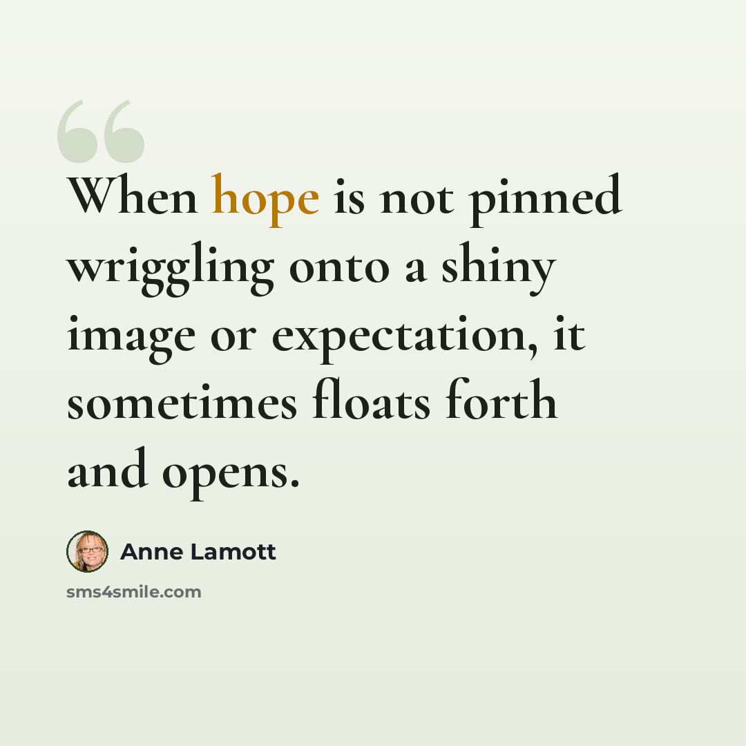 “When hope is not pinned wriggling onto a shiny image or expectation, it sometimes floats forth and opens.” quote by Anne Lamott