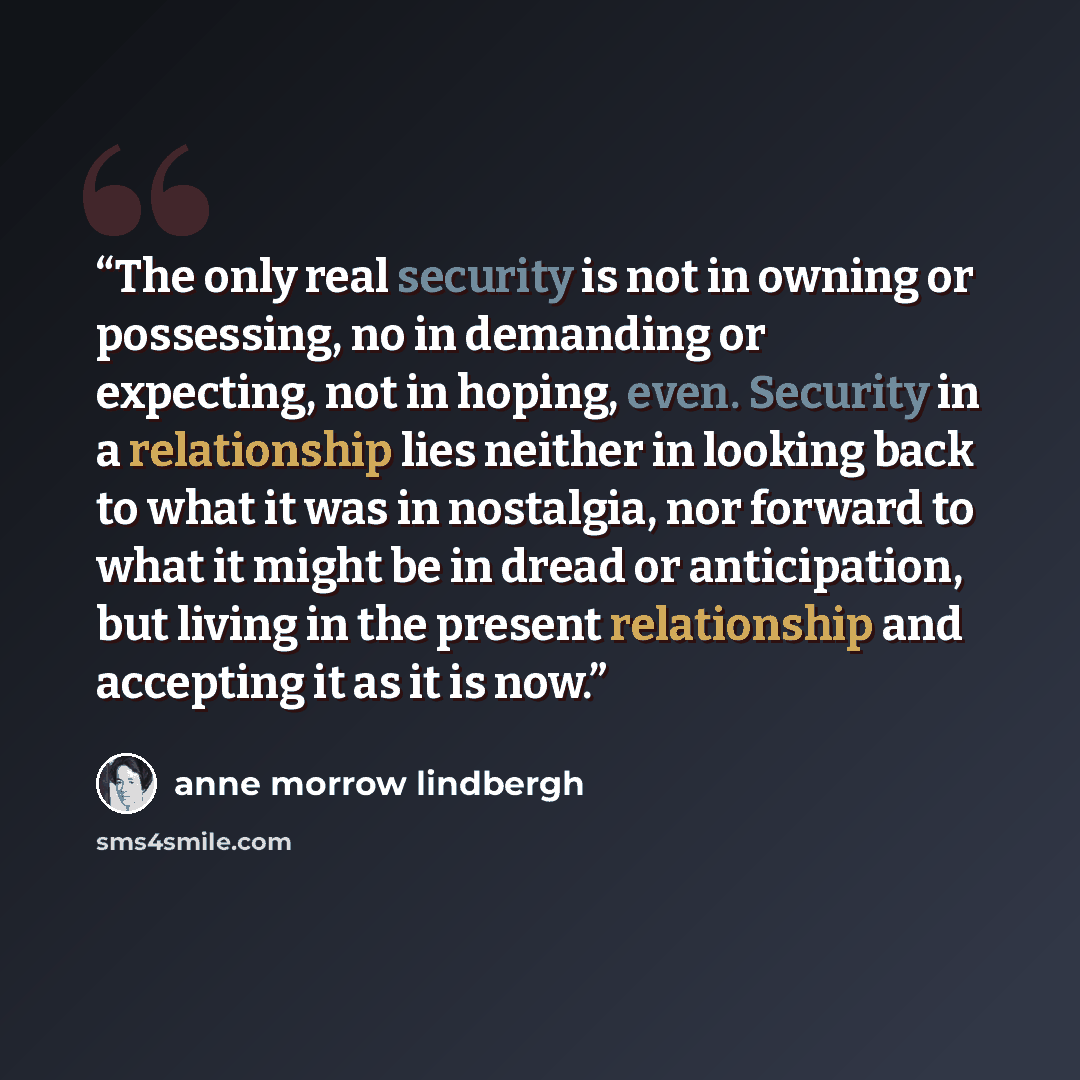 “The only real security is not in owning or possessing, no in demanding or expecting, not in hoping, even. Security in a relationship lies neither in looking back to what it was in nostalgia, nor forward to what it might be in dread or anticipation, but living in the present relationship and…” quote by Anne Morrow Lindbergh