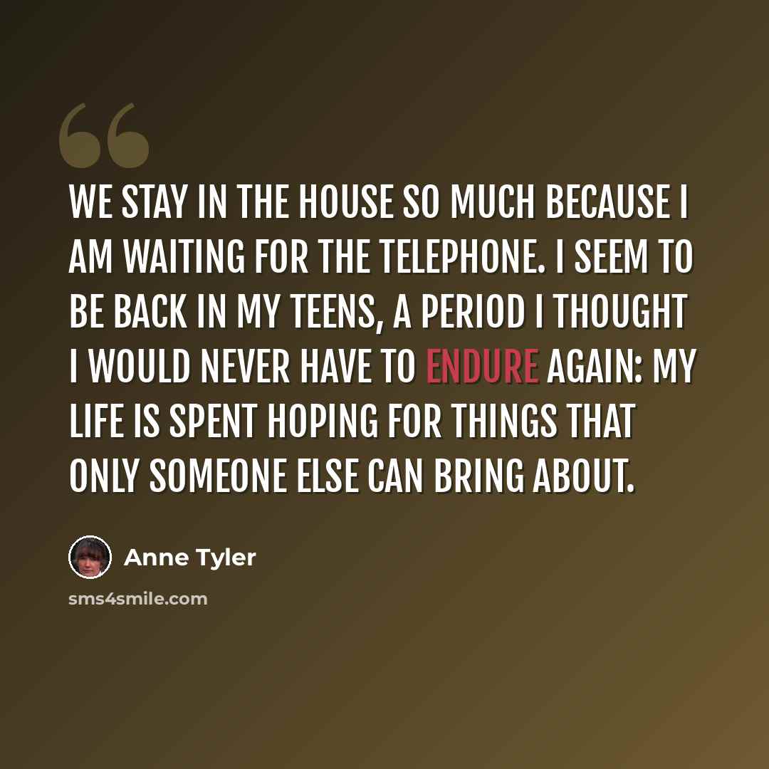 “We stay in the house so much because I am waiting for the telephone. I seem to be back in my teens, a period I thought I would never have to endure again: my life is spent hoping for things that only someone else can bring about.” quote by Anne Tyler