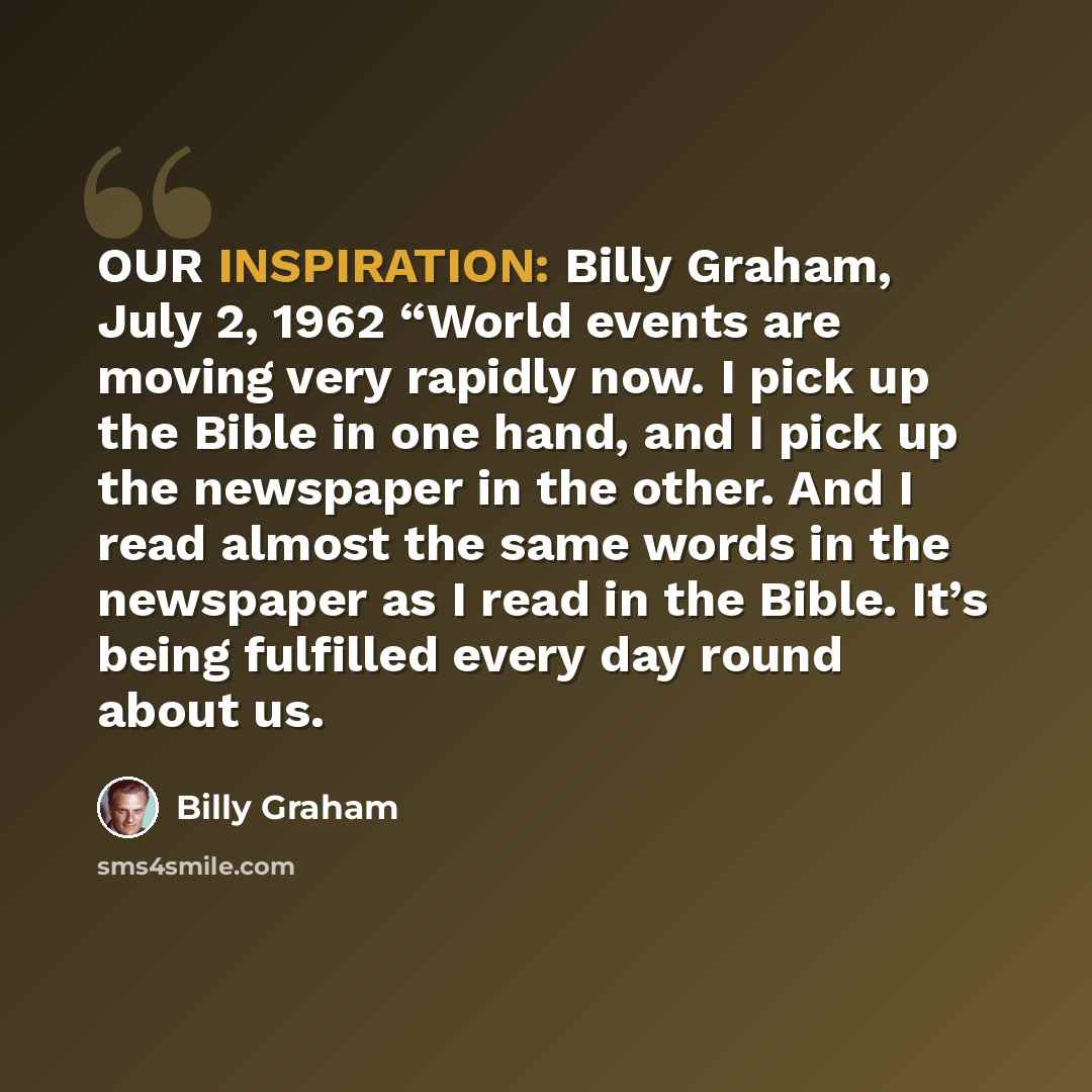 “OUR INSPIRATION: Billy Graham, July 2, 1962 “World events are moving very rapidly now. I pick up the Bible in one hand, and I pick up the newspaper in the other. And I read almost the same words in the newspaper as I read in the Bible. It’s being fulfilled every day round about us.” quote by Billy Graham