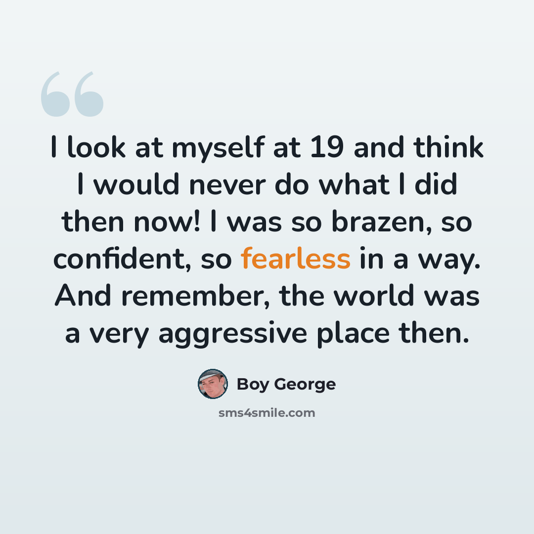 “I look at myself at 19 and think I would never do what I did then now! I was so brazen, so confident, so fearless in a way. And remember, the world was a very aggressive place then.” quote by Boy George