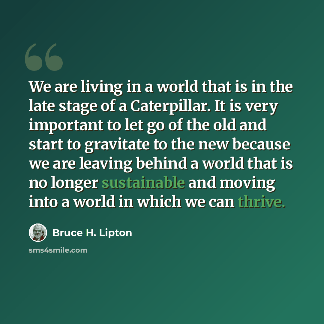 “We are living in a world that is in the late stage of a Caterpillar. It is very important to let go of the old and start to gravitate to the new because we are leaving behind a world that is no longer sustainable and moving into a world in which we can thrive.” quote by Bruce H. Lipton