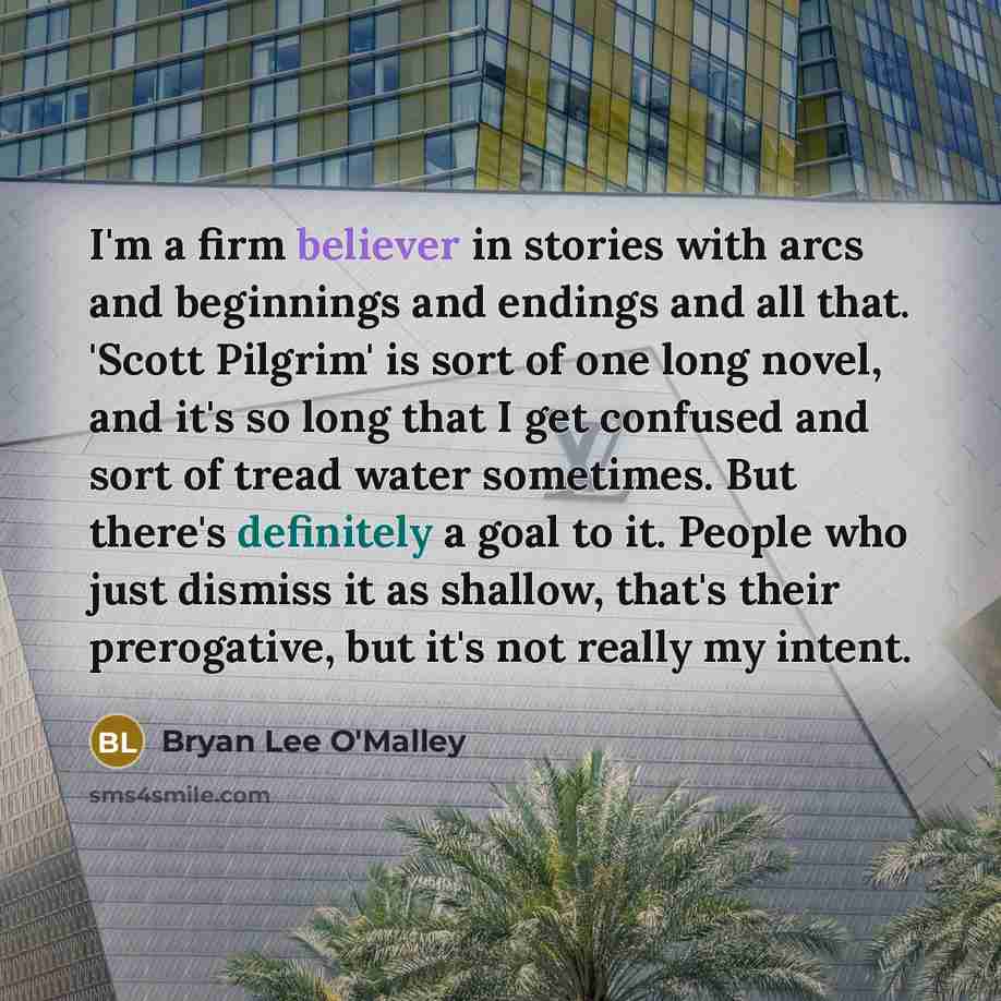 “I'm a firm believer in stories with arcs and beginnings and endings and all that. 'Scott Pilgrim' is sort of one long novel, and it's so long that I get confused and sort of tread water sometimes. But there's definitely a goal to it. People who just dismiss it as shallow, that's their prerogative…” quote by Bryan Lee O'Malley