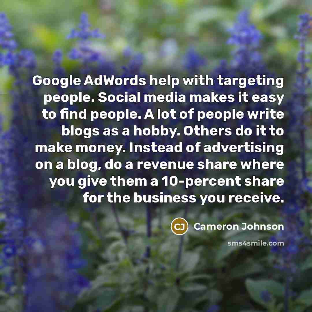 “Google AdWords help with targeting people. Social media makes it easy to find people. A lot of people write blogs as a hobby. Others do it to make money. Instead of advertising on a blog, do a revenue share where you give them a 10-percent share for the business you receive.” quote by Cameron Johnson