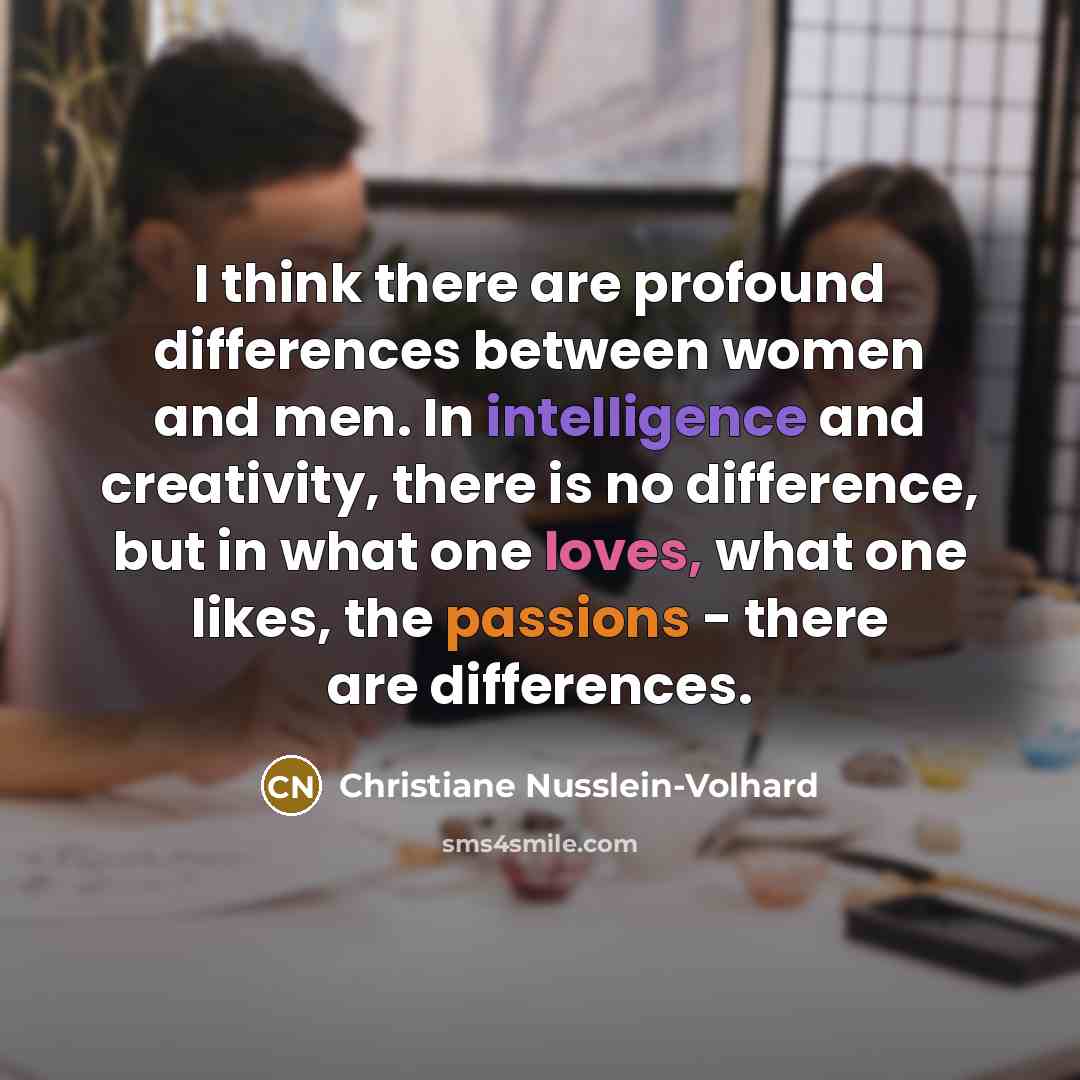 “I think there are profound differences between women and men. In intelligence and creativity, there is no difference, but in what one loves, what one likes, the passions - there are differences.” quote by Christiane Nusslein-Volhard
