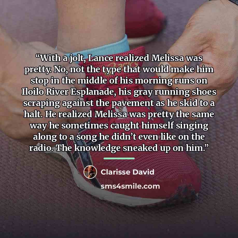 “With a jolt, Lance realized Melissa was pretty. No, not the type that would make him stop in the middle of his morning runs on Iloilo River Esplanade, his gray running shoes scraping against the pavement as he skid to a halt. He realized Melissa was pretty the same way he sometimes caught himself…” quote by Clarisse David