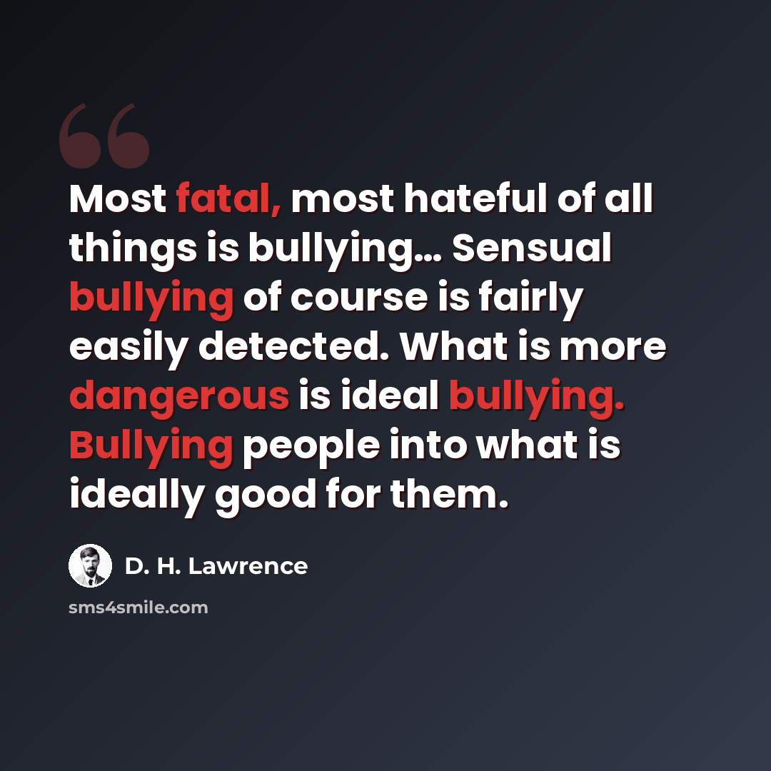 “Most fatal, most hateful of all things is bullying… Sensual bullying of course is fairly easily detected. What is more dangerous is ideal bullying. Bullying people into what is ideally good for them.” quote by D. H. Lawrence