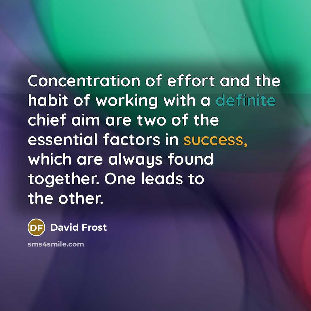 “Concentration of effort and the habit of working with a definite chief aim are two of the essential factors in success, which are always found together. One leads to the other.” quote by David Frost