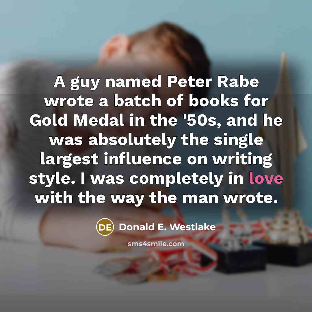 “A guy named Peter Rabe wrote a batch of books for Gold Medal in the '50s, and he was absolutely the single largest influence on writing style. I was completely in love with the way the man wrote.” quote by Donald E. Westlake