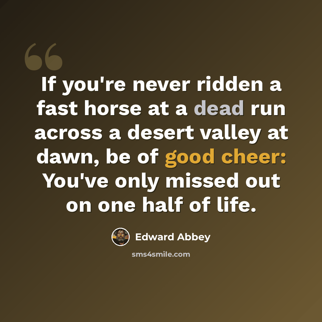 “If you're never ridden a fast horse at a dead run across a desert valley at dawn, be of good cheer: You've only missed out on one half of life.” quote by Edward Abbey